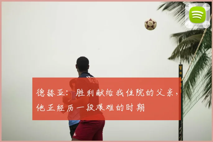 德赫亚：胜利献给我住院的父亲，他正经历一段艰难的时期