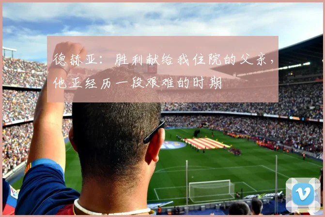 德赫亚：胜利献给我住院的父亲，他正经历一段艰难的时期